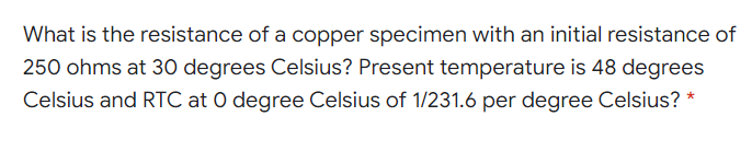 What is the resistance of a copper specimen with an initial resistance of
250 ohms at 30 degrees Celsius? Present temperature is 48 degrees
Celsius and RTC at 0 degree Celsius of 1/231.6 per degree Celsius? *
