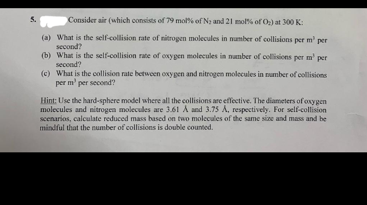 5.
Consider air (which consists of 79 mol% of N2 and 21 mol% of O2) at 300 K:
(a) What is the self-collision rate of nitrogen molecules in number of collisions per m' per
second?
(b) What is the self-collision rate of oxygen molecules in number of collisions per m' per
second?
(c) What is the collision rate between oxygen and nitrogen molecules in number of collisions
per m'
per second?
Hint: Use the hard-sphere model where all the collisions are effective. The diameters of oxygen
molecules and nitrogen molecules are 3.61 Å and 3.75 Å, respectively. For self-collision
scenarios, calculate reduced mass based on two molecules of the same size and mass and be
mindful that the number of collisions is double counted.
