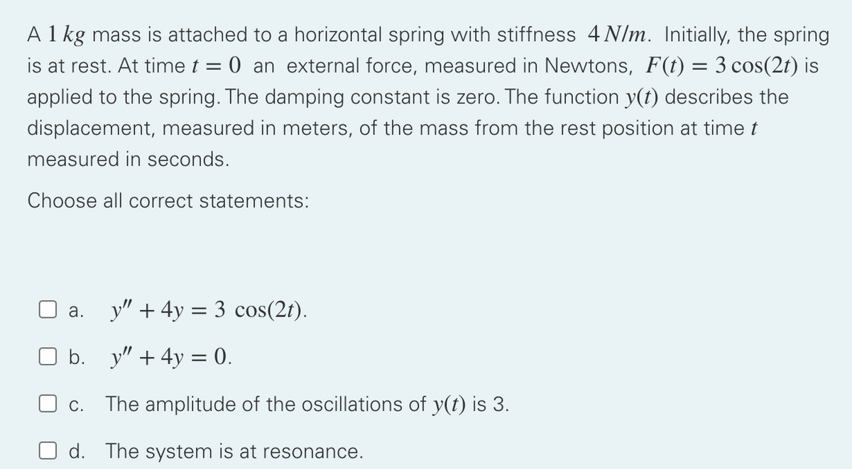 A 1 kg mass is attached to a horizontal spring with stiffness 4 N/m. Initially, the spring
is at rest. At time t = 0 an external force, measured in Newtons, F(t) = 3 cos(2t) is
applied to the spring. The damping constant is zero. The function y(t) describes the
displacement, measured in meters, of the mass from the rest position at time t
measured in seconds.
Choose all correct statements:
a. y" + 4y = 3 cos(2t).
O b. y" + 4y = 0.
c. The amplitude of the oscillations of y(t) is 3.
d. The system is at resonance.