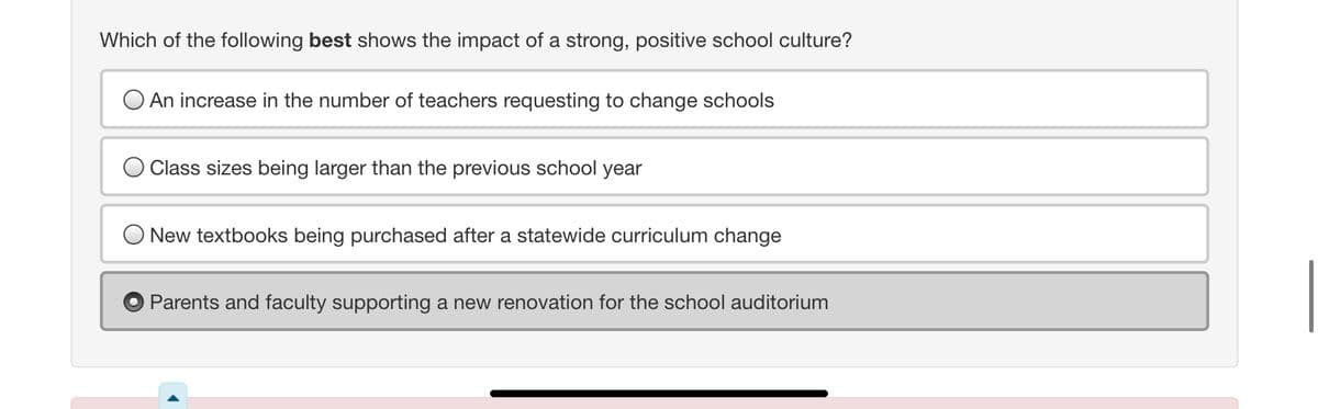 Which of the following best shows the impact of a strong, positive school culture?
O An increase in the number of teachers requesting to change schools
Class sizes being larger than the previous school year
New textbooks being purchased after a statewide curriculum change
Parents and faculty supporting a new renovation for the school auditorium