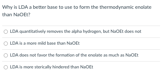 Why is LDA a better base to use to form the thermodynamic enolate
than NaOEt?
O LDA quantitatively removes the alpha hydrogen, but NaOEt does not
LDA is a more mild base than NaOEt
LDA does not favor the formation of the enolate as much as NaOEt
O LDA is more sterically hindered than NaOEt
