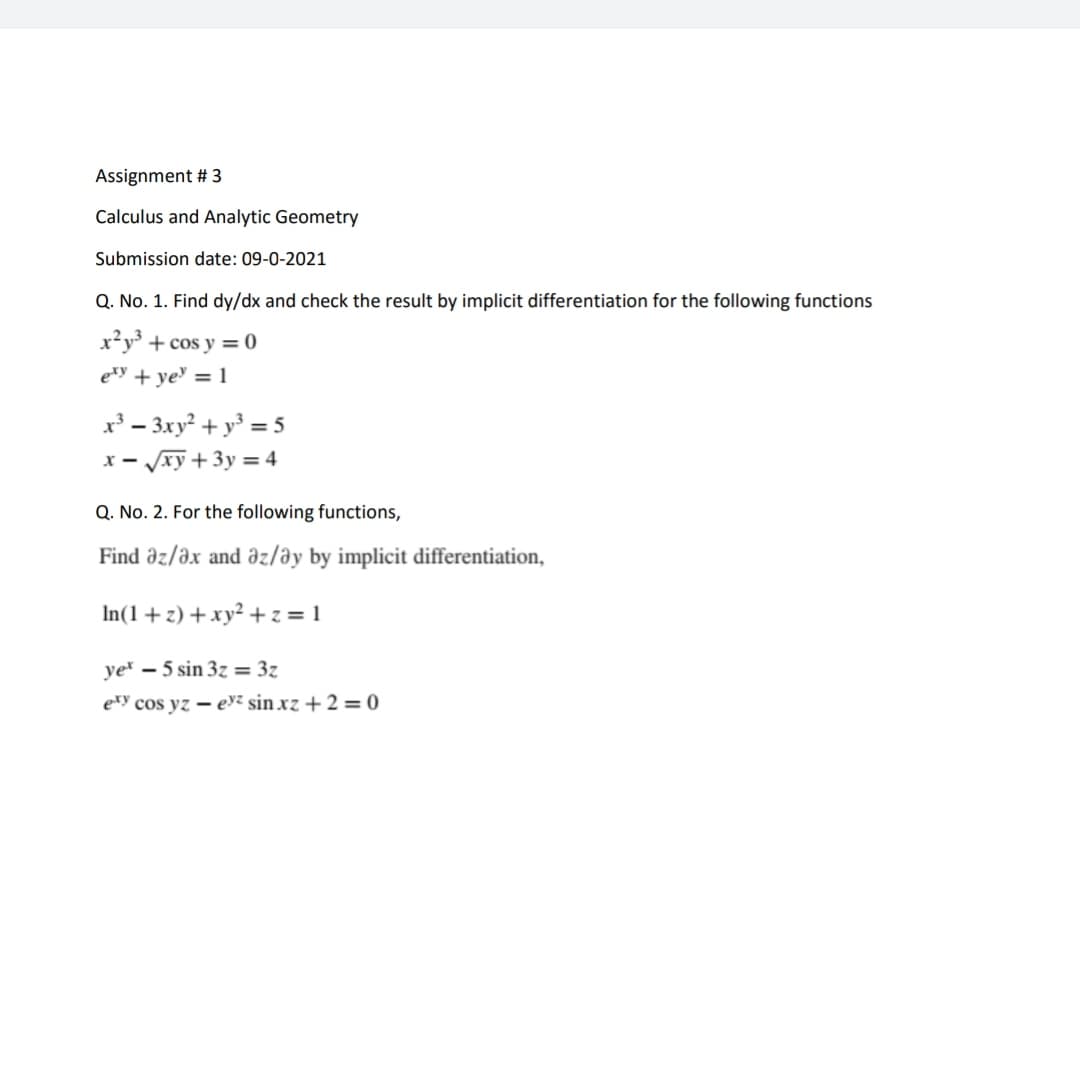 Assignment # 3
Calculus and Analytic Geometry
Submission date: 09-0-2021
Q. No. 1. Find dy/dx and check the result by implicit differentiation for the following functions
x²y³ + cos y = 0
ety + ye' = 1
x³ – 3xy² + y³ = 5
x - xy + 3y = 4
Q. No. 2. For the following functions,
Find əz/ax and az/əy by implicit differentiation,
In(1+ z) +xy² + z = 1
ye – 5 sin 3z = 3z
exy cos yz – eyz sin xz + 2 = 0
