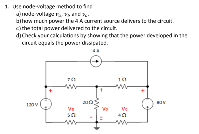 1. Use node-voltage method to find
a) node-voltage va, Vý and ve.
b) how much power the 4 A current source delivers to the circuit.
c) the total power delivered to the circuit.
d) Check your calculations by showing that the power developed in the
circuit equals the power dissipated.
4 A
10
+
202
80V
120 V
Va
Vb
Vc
+
