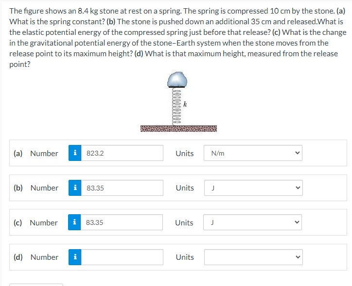 The figure shows an 8.4 kg stone at rest on a spring. The spring is compressed 10 cm by the stone. (a)
What is the spring constant? (b) The stone is pushed down an additional 35 cm and released.What is
the elastic potential energy of the compressed spring just before that release? (c) What is the change
in the gravitational potential energy of the stone-Earth system when the stone moves from the
release point to its maximum height? (d) What is that maximum height, measured from the release
point?
k
(a) Number
i
823.2
Units
N/m
(b) Number
i
83.35
Units
J
(c) Number
i
83.35
Units
J
(d) Number
i
Units
