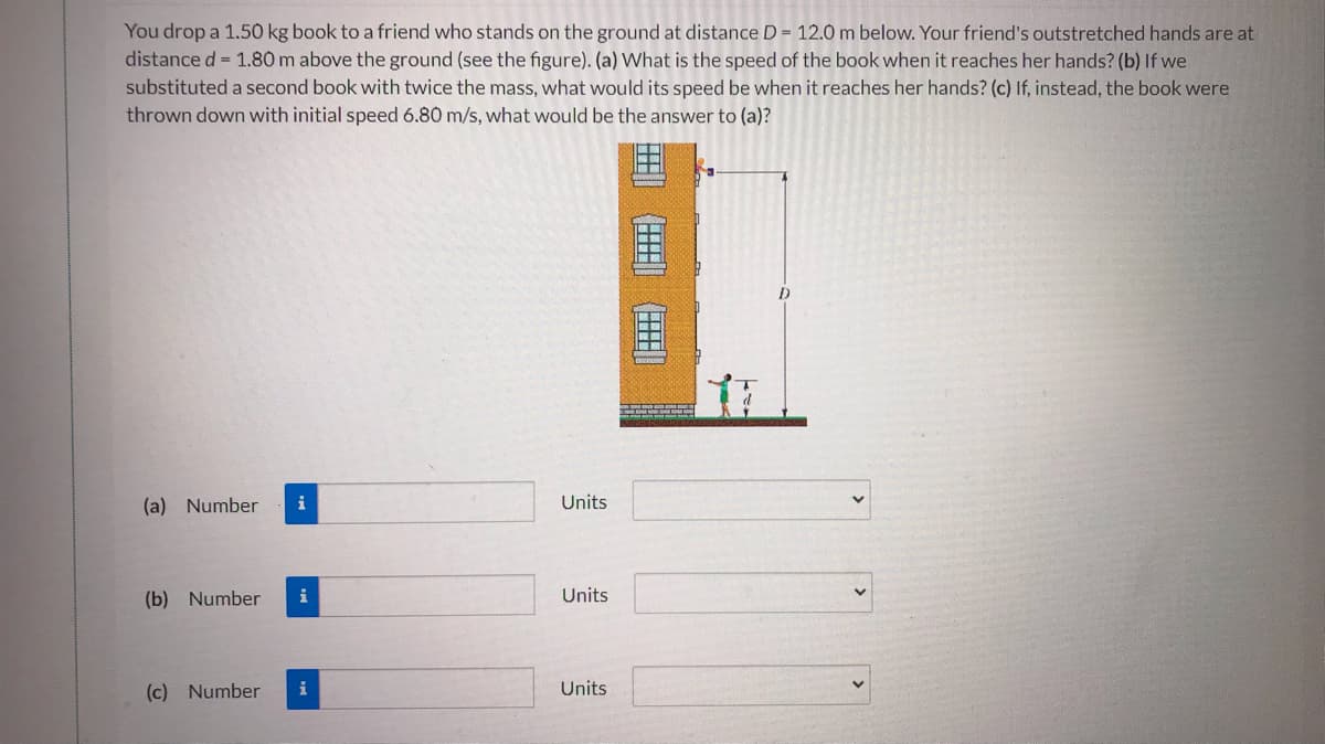 You drop a 1.50 kg book to a friend who stands on the ground at distance D = 12.0 m below. Your friend's outstretched hands are at
distance d= 1.80 m above the ground (see the figure). (a) What is the speed of the book when it reaches her hands? (b) If we
substituted a second book with twice the mass, what would its speed be when it reaches her hands? (c) If, instead, the book were
thrown down with initial speed 6.80 m/s, what would be the answer to (a)?
D
(a) Number
Units
(b) Number
Units
(c) Number
i
Units
