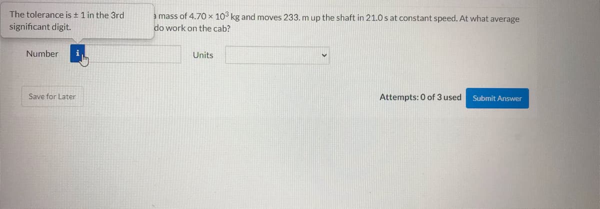 The tolerance is + 1 in the 3rd
a mass of 4.70 × 103 kg and moves 233. m up the shaft in 21.0 s at constant speed. At what average
do work on the cab?
significant digit.
Number
Units
Save for Later
Attempts: 0 of 3 used
Submit Answer
