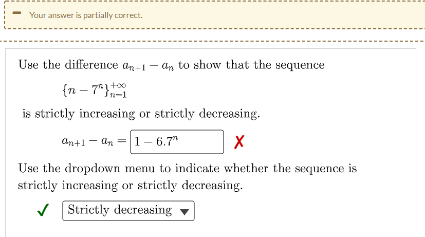 Your answer is partially correct.
Use the difference an+1 – an to show that the sequence
-
{n – 7"}1
-
Šn=1
is strictly increasing or strictly decreasing.
аn+1 — dn |1 — 6.7"
1 – 6.7"
Use the dropdown menu to indicate whether the sequence is
strictly increasing or strictly decreasing.
V Strictly decreasing
