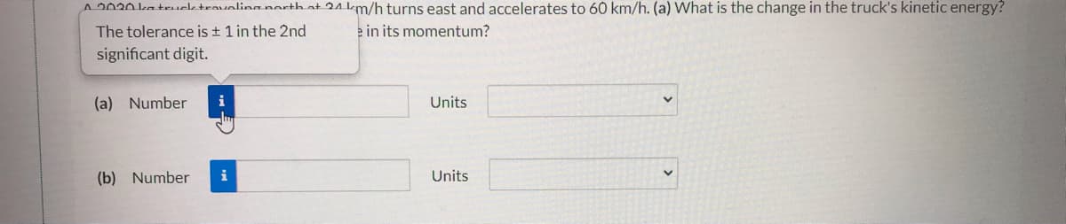 A2020 katruektravolinanarthat 24 km/h turns east and accelerates to 60 km/h. (a) What is the change in the truck's kinetic energy?
The tolerance is + 1 in the 2nd
e in its momentum?
significant digit.
(a) Number
Units
(b) Number
i
Units
