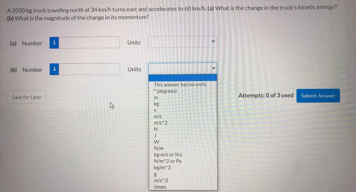 A 2030 kg truck traveling north at 34 km/h turns east and accelerates to 60 km/h. (a) What is the change in the truck's kinetic energy?
(b) What is the magnitude of the change in its momentum?
(a) Number
i
Units
(b) Number
i
Units
This answer has no units
° (degrees)
Save for Later
Attempts: 0 of 3 used
Submit Answer
kg
m/s
m/s^2
N
W
N/m
kg-m/s or N.s
N/m^2 or Pa
kg/m^3
m/s^3
times
