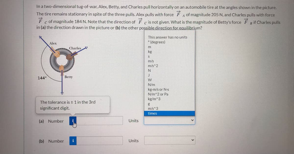 In a two-dimensional tug-of-war, Alex, Betty, and Charles pull horizontally on an automobile tire at the angles shown in the picture.
The tire remains stationary in spite of the three pulls. Alex pulls with force F A of magnitude 205 N, and Charles pulls with force
F c of magnitude 184 N. Note that the direction of F c is not given. What is the magnitude of Betty's force F B if Charles pulls
in (a) the direction drawn in the picture or (b) the other possible direction for equilibrium?
This answer has no units
° (degrees)
Alex
Charles
kg
m/s
m/s^2
N
144°
Betty
N/m
kg-m/s or N-s
N/m^2 or Pa
kg/m^3
The tolerance is + 1 in the 3rd
significant digit.
m/s*3
times
(a) Number
Units
(b) Number
i
Units
