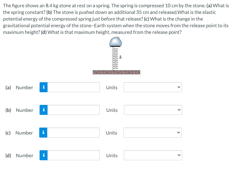 The figure shows an 8.4 kg stone at rest on a spring. The spring is compressed 10 cm by the stone. (a) What is
the spring constant? (b) The stone is pushed down an additional 35 cm and released.What is the elastic
potential energy of the compressed spring just before that release? (c) What is the change in the
gravitational potential energy of the stone-Earth system when the stone moves from the release point to its
maximum height? (d) What is that maximum height, measured from the release point?
(a) Number
Units
(b) Number
i
Units
(c) Number
i
Units
(d) Number
i
Units
>
>
>
>
