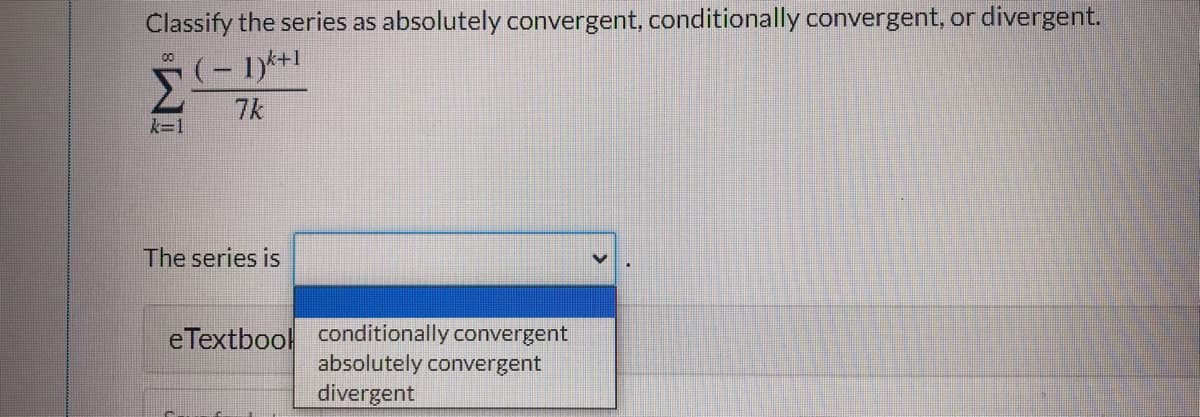 Classify the series as absolutely convergent, conditionally convergent, or divergent.
00
(- 1)*+1
Σ
7k
k=1
The series is
eTextbool conditionally convergent
absolutely convergent
divergent
