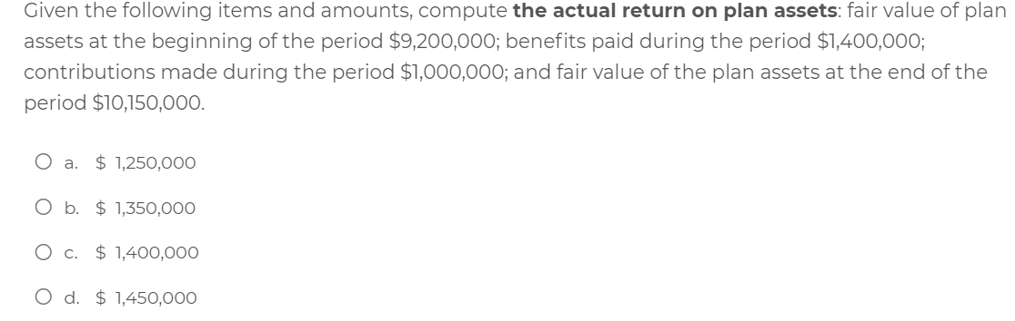 Given the following items and amounts, compute the actual return on plan assets: fair value of plan
assets at the beginning of the period $9,200,000; benefits paid during the period $1,400,000;
contributions made during the period $1,000,000; and fair value of the plan assets at the end of the
period $10,150,000.
O a. $ 1,250,000
O b. $ 1,350,000
$ 1,400,000
O d. $ 1,450,000
