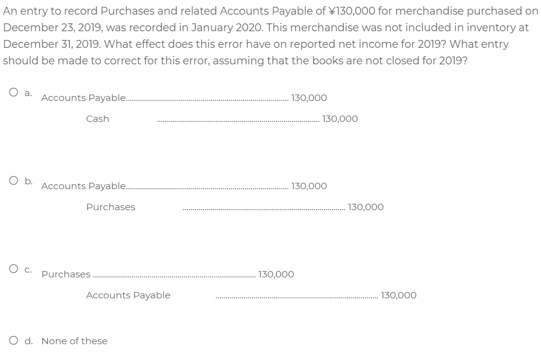 An entry to record Purchases and related Accounts Payable of \130,000 for merchandise purchased on
December 23, 2019, was recorded in January 2020. This merchandise was not included in inventory at
December 31, 2019. What effect does this error have on reported net income for 2019? What entry
should be made to correct for this error, assuming that the books are not closed for 2019?
O a.
Accounts Payable..
130,000
Cash
130,000
Ob.
Accounts Payable...
130,000
Purchases
130,000
О с.
Purchases
130,000
Accounts Payable
130,000
O d. None of these
