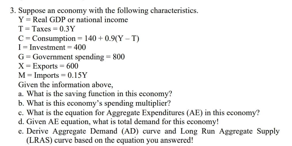 3. Suppose an economy with the following characteristics.
Y = Real GDP or national income
T= Taxes = 0.3Y
C= Consumption = 140 + 0.9(Y – T)
I= Investment =
G= Government spending = 800
X = Exports = 600
M= Imports = 0.15Y
Given the information above,
a. What is the saving function in this economy?
b. What is this economy's spending multiplier?
c. What is the equation for Aggregate Expenditures (AE) in this economy?
d. Given AE equation, what is total demand for this economy!
e. Derive Aggregate Demand (AD) curve and Long Run Aggregate Supply
(LRAS) curve based on the equation you answered!
400
