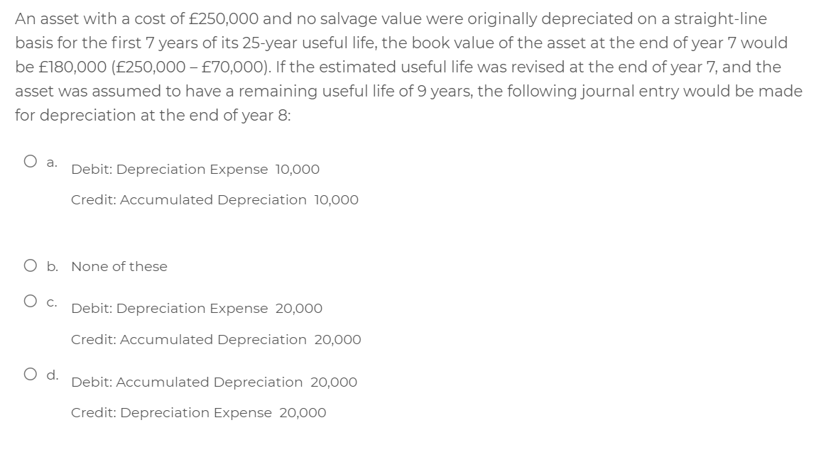 An asset with a cost of £250,000 and no salvage value were originally depreciated on a straight-line
basis for the first 7 years of its 25-year useful life, the book value of the asset at the end of year 7 would
be £180,000 (£250,000 – £70,000). If the estimated useful life was revised at the end of year 7, and the
asset was assumed to have a remaining useful life of 9 years, the following journal entry would be made
for depreciation at the end of year 8:
O a.
Debit: Depreciation Expense 10,000
Credit: Accumulated Depreciation 10,000
O b. None of these
C.
Debit: Depreciation Expense 20,000
Credit: Accumulated Depreciation 20,00O
Od.
Debit: Accumulated Depreciation 20,000
Credit: Depreciation Expense 20,000
