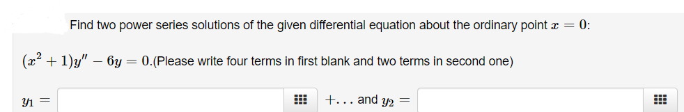 Find two power series solutions of the given differential equation about the ordinary point x = 0:
(x2 + 1)y" – 6y = 0.(Please write four terms in first blank and two terms in second one)
Y1 =
+... and y2 =
