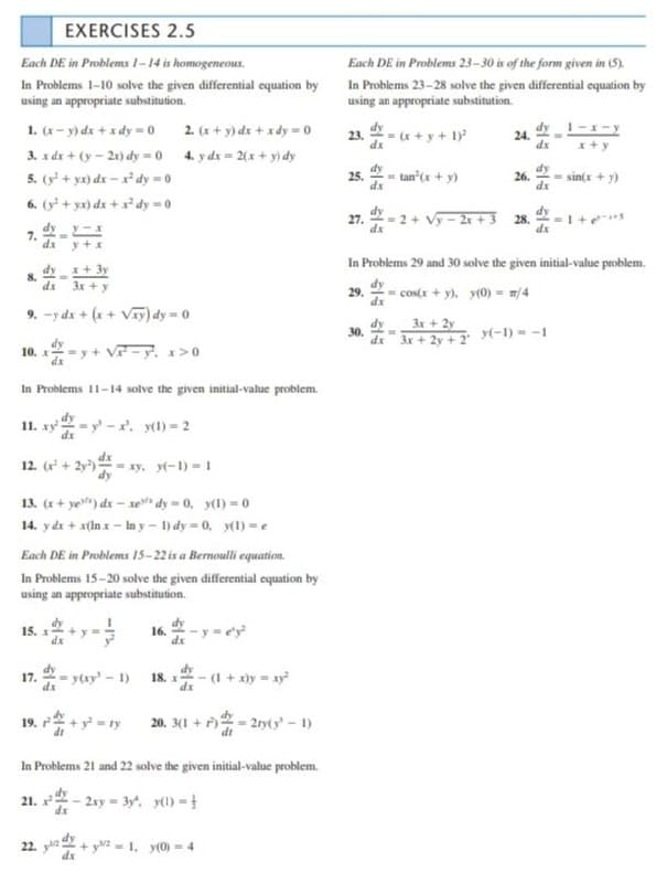 EXERCISES 2.5
Each DE in Problems 23-30 is of the form given in (5).
In Problems 23-28 solve the given differential equation by
using an appropriate substitution.
Each DE in Problems 1-14 is homogeneous.
In Problems 1-10 solve the given differential cquation by
using an appropriate substitution.
1. (x- y) dx + x dy -0 2. (x + y) dx +xdy 0
3. x dx + (y - 21) dy =0 4. y dr = 2(x + y) dy
23.
dx
= (x + y + 1
24.
dx
5. (y + yx) dx - dy = 0
25.
= tan'(x + y)
26.
dx
sin(x
dx
6. (y + yx) dx + x dy 0
dy
27.
dx
- 2+ Vy - 2r +3 28.
7.
xp
dx y+x
In Problems 29 and 30 solve the given initial-value problem.
dy
x + 3y
8.
dx 3x + y
dy
29.
- cos(x + y). y(0) = m/4
dx
9. -y dx + (x + Vay) dy = 0
dy
30.
3r+2y
dz 3r + 2y + 2 y(-1) = -1
10. - y + V- y. x>0
dx
In Problems 11-14 solve the given initial-value problem.
11. xy - y - . y(1) = 2
12. ( +
xy. yt-1) = 1
13. (x+ ye) dx – xe dy = 0, y(1) = 0
14. yde + x(ln x - In y- 1) dy 0, y(1) =e
Each DE in Problems 1s-22is a Bernoulli equation.
In Problems 15-20 solve the given differential equation by
using an appropriate substitution.
16.
17.
dx
= y(xy' - 1)
18. x
dx
:-(1 + xày = ay
19. +y = ty 20. 3(1 + 2ry(y-1)
In Problems 21 and 22 solve the given initial-value problem.
21. - 2xy 3y'. y) -
22. ya + y - 1. y(0) = 4
dx

