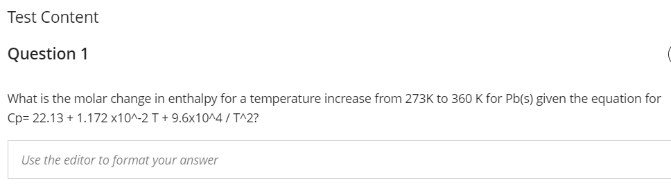 Test Content
Question 1
What is the molar change in enthalpy for a temperature increase from 273K to 360 K for Pb(s) given the equation for
Cp= 22.13 + 1.172 x10^-2 T + 9.6x10^4 / T^2?
Use the editor to format your answer
