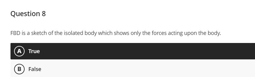 Question 8
FBD is a sketch of the isolated body which shows only the forces acting upon the body.
A True
B) False
