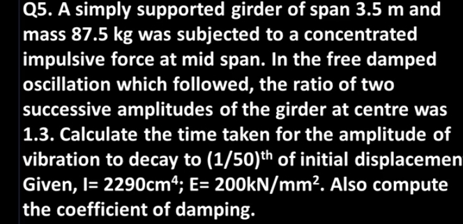 Q5. A simply supported girder of span 3.5 m and
mass 87.5 kg was subjected to a concentrated
impulsive force at mid span. In the free damped
oscillation which followed, the ratio of two
successive amplitudes of the girder at centre was
1.3. Calculate the time taken for the amplitude of
vibration to decay to (1/50)th of initial displacemen
Given, l= 2290cm4; E= 200kN/mm². Also compute
the coefficient of damping.