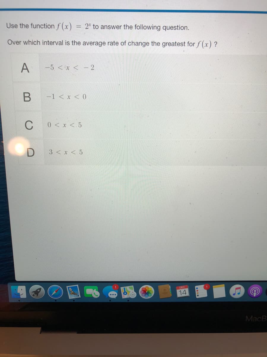 Use the function f (x)
= 2* to answer the following question.
Over which interval is the average rate of change the greatest for f(x) ?
A
-5 < x < - 2
-1 < x < 0
C
0<x < 5
D
3 < x < 5
DEC
14
MacB
B
