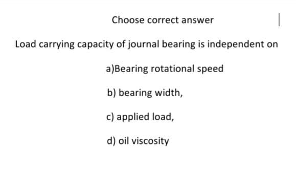 Choose correct answer
Load carrying capacity of journal bearing is independent on
a)Bearing rotational speed
b) bearing width,
c) applied load,
d) oil viscosity
