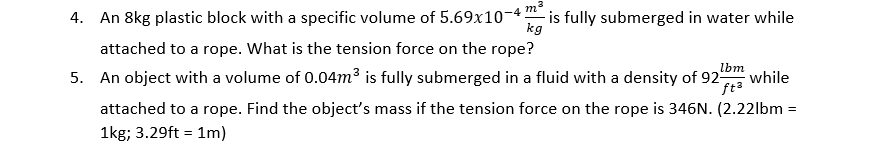 4. An 8kg plastic block with a specific volume of 5.69x10-4
is fully submerged in water while
kg
attached to a rope. What is the tension force on the rope?
5. An object with a volume of 0.04m3 is fully submerged in a fluid with a density of 92
lbm
while
ft3
attached to a rope. Find the object's mass if the tension force on the rope is 346N. (2.221bm :
1kg; 3.29ft = 1m)
