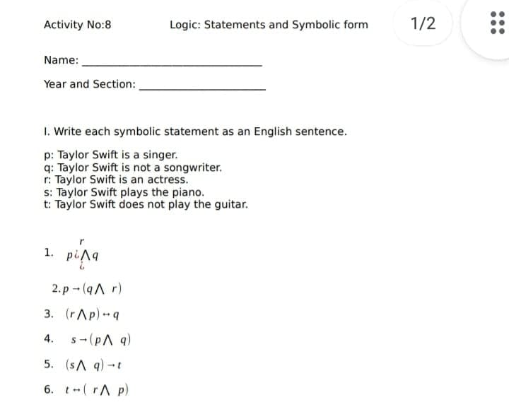 Activity No:8
Logic: Statements and Symbolic form
1/2
Name:
Year and Section:
1. Write each symbolic statement as an English sentence.
p: Taylor Swift is a singer.
q: Taylor Swift is not a songwriter.
r: Taylor Swift is an actress.
s: Taylor Swift plays the piano.
t: Taylor Swift does not play the guitar.
1. pin9
2. p - (qA r)
3. (rAp)q
s- (pA 9)
4.
5. (sA q)-t
6. t-( rA p)
...
...
