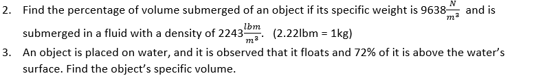 2. Find the percentage of volume submerged of an object if its specific weight is 9638-
N
and is
lbm
submerged in a fluid with a density of 2243
(2.22lbm = 1kg)
3. An object is placed on water, and it is observed that it floats and 72% of it is above the water's
surface. Find the object's specific volume.
