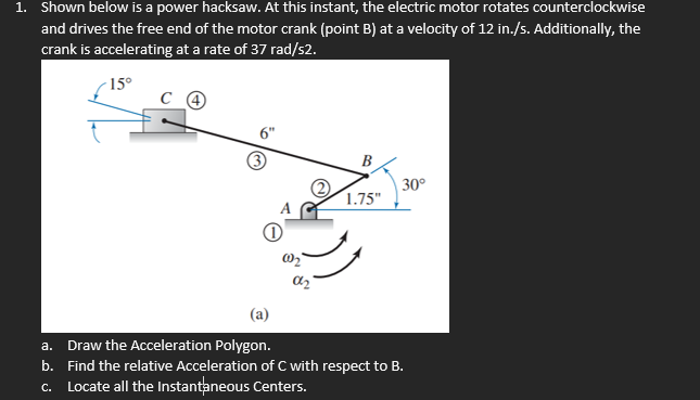 1. Shown below is a power hacksaw. At this instant, the electric motor rotates counterclockwise
and drives the free end of the motor crank (point B) at a velocity of 12 in./s. Additionally, the
crank is accelerating at a rate of 37 rad/s2.
15°
B
30°
1.75"
az
(a)
a. Draw the Acceleration Polygon.
b. Find the relative Acceleration of C with respect to B.
c. Locate all the Instantaneous Centers.
