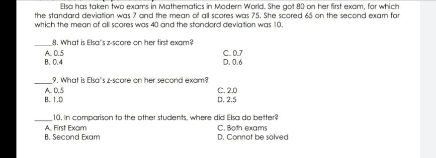 Elsa has taken two exams in Mathematics in Modern World. She got 80 on her first exam, for which
the standard deviation was 7 and the mean of all scores was 75. She scored 65 on the second exam for
which the mean of all scores was 40 and the standard deviation was 10.
_8. What is Elsa's z-score on her first exam?
C. 0.7
D. 0.6
A. 0.5
B. 0.4
9. What is Elsa's z-score on her second exam?
A. 0.5
C. 2.0
B. 1.0
D. 2.5
10. In comparison to the other students, where did Elsa do better?
C. Both exams
A. First Exam
B. Second Exam
D. Connot be solved
