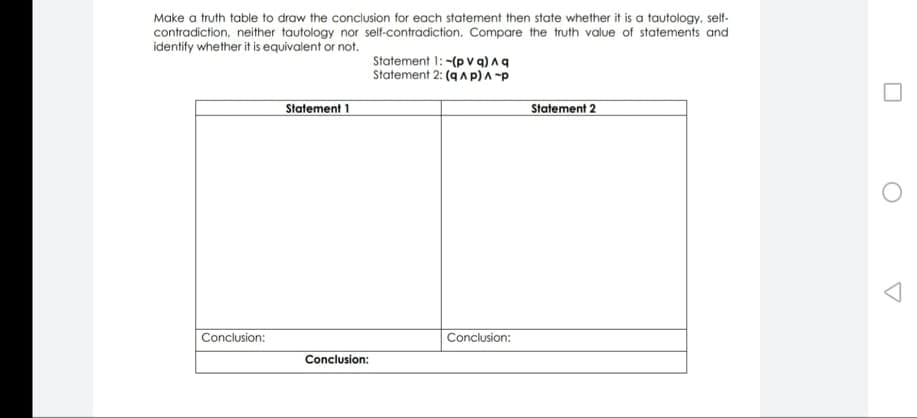 Make a truth table to draw the conclusion for each statement then state whether it is a tautology, self-
contradiction, neither tautology nor self-contradiction. Compare the truth value of statements and
identify whether it is equivalent or not.
Statement 1: -(p v q) Aq
Statement 2: (q A p)A -p
Statement 1
Statement 2
Conclusion:
Conclusion:
Conclusion:
