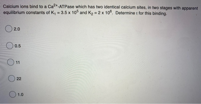 Calcium ions bind to a Ca2+-ATPase which has two identical calcium sites, in two stages with apparent
equilibrium constants of K, = 3.5 x 10° and K2 = 2 x 106. Determine t for this binding.
%3D
