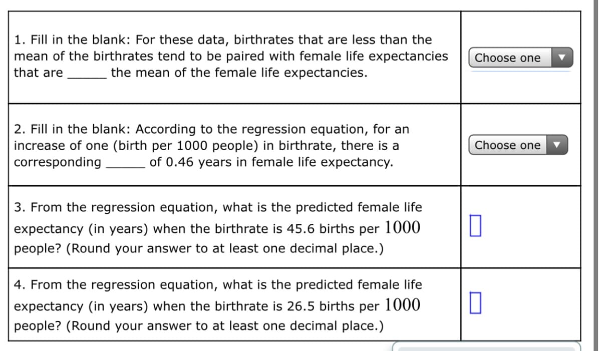 1. Fill in the blank: For these data, birthrates that are less than the
mean of the birthrates tend to be paired with female life expectancies
that are
Choose one
the mean of the female life expectancies.
2. Fill in the blank: According to the regression equation, for an
increase of one (birth per 1000 people) in birthrate, there is a
corresponding
Choose one
of 0.46 years in female life expectancy.
3. From the regression equation, what is the predicted female life
expectancy (in years) when the birthrate is 45.6 births per 1000
people? (Round your answer to at least one decimal place.)
4. From the regression equation, what is the predicted female life
expectancy (in years) when the birthrate is 26.5 births per 1000
people? (Round your answer to at least one decimal place.)

