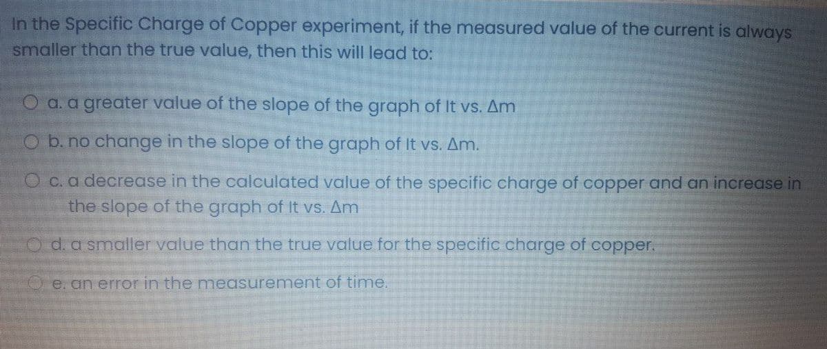 In the Specific Charge of Copper experiment, if the measured value of the current is always
smaller than the true value, then this will lead to:
O a. a greater value of the slope of the graph of It vs. Am
O b. no change in the slope of the graph of It vs. Am.
O c. a decrease in the calculated value of the specific charge of copper and an increase in
the slope of the graph of It vs. Am
O d.a smaller value than the true value for the specific charge of copper.
O e. an error in the measurement of time.
