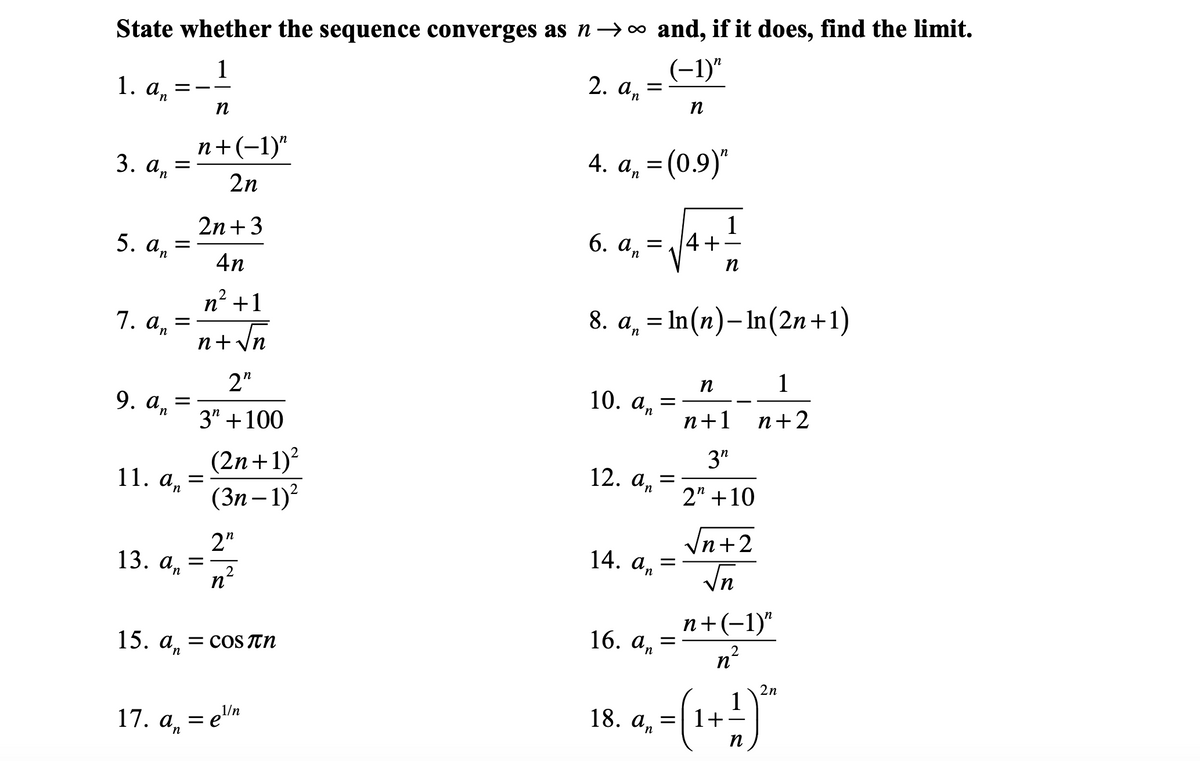 State whether the sequence converges as n→o and, if it does, find the limit.
1
1. An
(-1)"
2. а, 3
n
п
п+(-1)"
4. An
= (0.9)"
3. а,
2n
1
4+
2n+3
6. аn
5. аn
n
4n
n² +1
8. а, 3D In (п)-In(2n+1)
1. an
+ Vn
n+v
1
п
2"
9. а, %3
10. а, —
n+1
п+2
3" +100
(2n+1)?
(Зп — 1)*
3"
12. а, —
11. а, —
2" +10
Vn+2
2"
13. а, 3
n
14. аn
In
п+(-1)"
16. а,
15. а,
= COS TN
2n
1
1+
18. ап
1/n
17. а, — е\n
п
