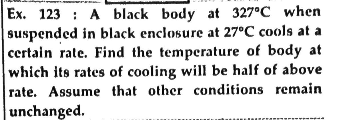 Ex. 123 : A black body at 327°C when
suspended in black enclosure at 27°C cools at a
certain rate. Find the temperature of body at
which its rates of cooling will be half of above
rate. Assume that other conditions remain
unchanged.
