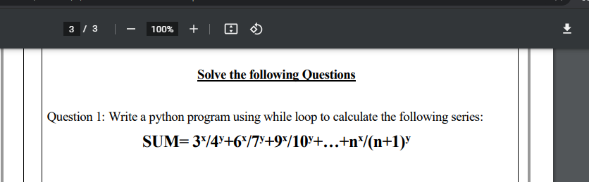 3 / 3
100% +| O O
Solve the following Questions
Question 1: Write a python program using while loop to calculate the following series:
SUM= 3*/4Y+6*/7°+9*/10y+...+n/(n+1)"
