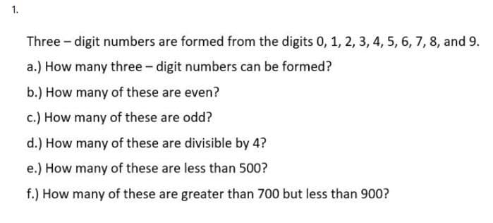 1.
Three - digit numbers are formed from the digits 0, 1, 2, 3, 4, 5, 6, 7, 8, and 9.
a.) How many three - digit numbers can be formed?
b.) How many of these are even?
c.) How many of these are odd?
d.) How many of these are divisible by 4?
e.) How many of these are less than 500?
f.) How many of these are greater than 700 but less than 900?
