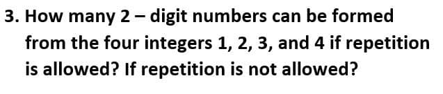 3. How many 2- digit numbers can be formed
from the four integers 1, 2, 3, and 4 if repetition
is allowed? If repetition is not allowed?
