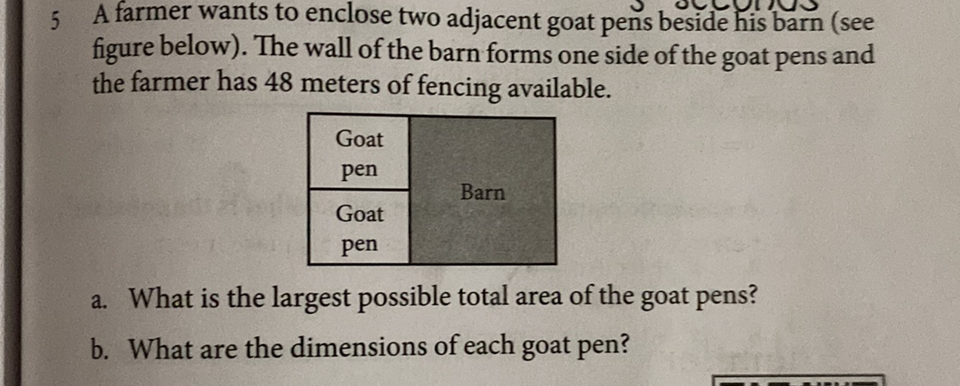 5. A farmer wants to enclose two adjacent goat pens beside his barn (see
figure below). The wall of the barn forms one side of the goat pens and
the farmer has 48 meters of fencing available.
Goat
pen
Barn
Goat
pen
a. What is the largest possible total area of the goat pens?
b. What are the dimensions of each goat pen?
