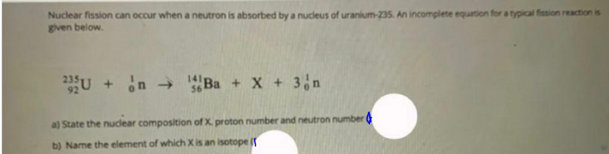 Nuclear fission can occur when a neutron is absorbed by a nucleus of uranium-235. An incomplete equation for a typical fission reaction is
given below.
+ in
14B + X + 3 n
->
56
a) State the nucdlear composition of X. proton number and neutron number
b) Name the element of which X is an isotope (
