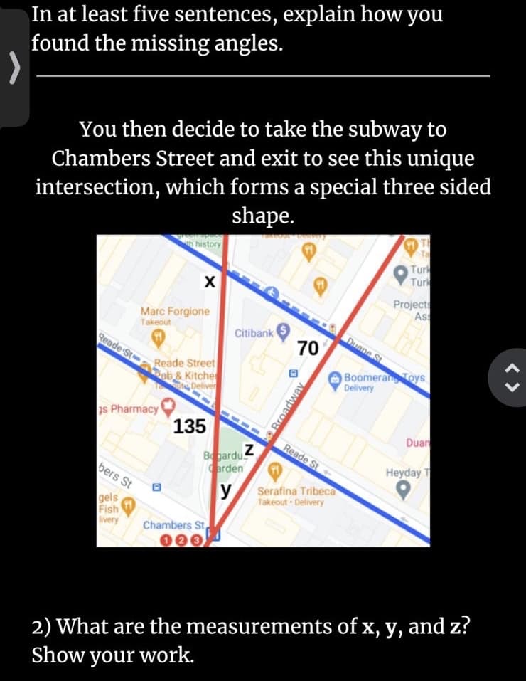 In at least five sentences, explain how you
found the missing angles.
You then decide to take the subway to
Chambers Street and exit to see this unique
intersection, which forms a special three sided
shape.
h history
Ta
Turk
Turk
Projects
Ass
Marc Forgione
Takeout
Citibank
Duane St
Reade St
70
Reade Street
ob & Kitche
Deliver
Boomeran Toys
Delivery
1s Pharmacy
135
Duan
Reade St
Begardu
arden
Heyday T
bers St
y
Serafina Tribeca
gels
Fish
livery
Takeout - Delivery
Chambers St
000
2) What are the measurements of x, y, and z?
Show your work.
< >
Broadway
