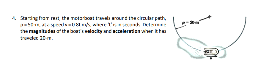 4. Starting from rest, the motorboat travels around the circular path,
p = 50-m, at a speed v = 0.8t m/s, where 't' is in seconds. Determine
the magnitudes of the boat's velocity and acceleration when it has
traveled 20-m.
