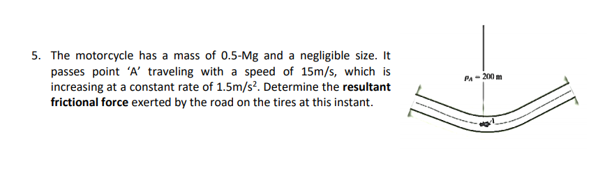 The motorcycle has a mass of 0.5-Mg and a negligible size. It
passes point 'A' traveling with a speed of 15m/s, which is
increasing at a constant rate of 1.5m/s². Determine the resultant
frictional force exerted by the road on the tires at this instant.
PA- 200 m
