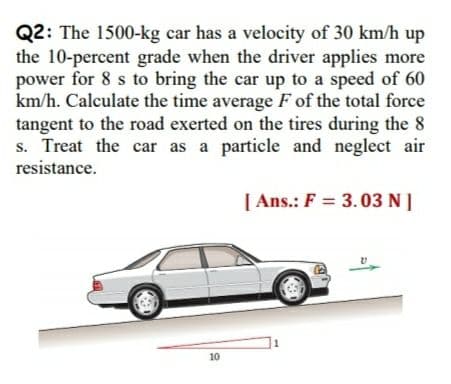 Q2: The 1500-kg car has a velocity of 30 km/h up
the 10-percent grade when the driver applies more
power for 8 s to bring the car up to a speed of 60
km/h. Calculate the time average F of the total force
tangent to the road exerted on the tires during the 8
s. Treat the car as a particle and neglect air
resistance.
[ Ans.: F = 3.03 N ]
10
