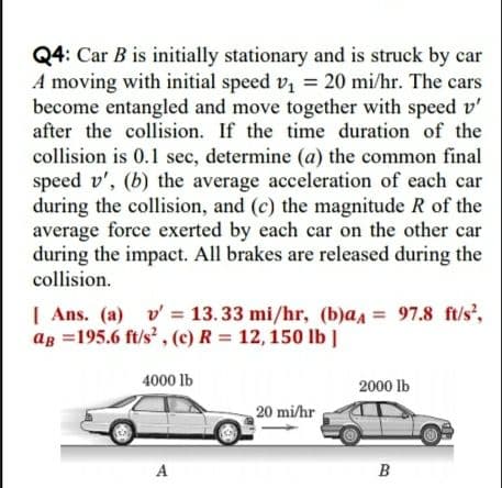 Q4: Car B is initially stationary and is struck by car
A moving with initial speed v, = 20 mi/hr. The cars
become entangled and move together with speed v'
after the collision. If the time duration of the
collision is 0.1 sec, determine (a) the common final
speed v', (b) the average acceleration of each car
during the collision, and (c) the magnitude R of the
average force exerted by each car on the other car
during the impact. All brakes are released during the
collision.
| Ans. (a) v= 13. 33 mi/hr, (b)aa = 97.8 ft/s',
ag =195.6 ft/s' , (c) R = 12,150 lb ]
4000 lb
2000 lb
20 mi/hr
A
B
