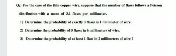 Q.) For the case of the thin copper wire, suppose that the number of flaws follows a Poisson
distribution with a mean of 3.1 flaws per millimeter.
1) Determine the probability of exactly 3 flaws in 1 millimeter of wire.
2) Determine the probability of 5 Naws in 6 millimeters of wire.
3) Determine the probability of at least 1 flaw in 2 millimeters of wire ?
