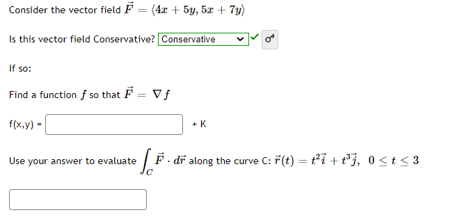 Consider the vector field F = (4x + 5y, 5x + 7y)
Is this vector field Conservative? Conservative
If so:
Find a function f so that F = V f
f(x,y) =
+ K
Use your answer to evaluate
F. dr along the curve C: 7(t) = ti +t°j, 0<t < 3
